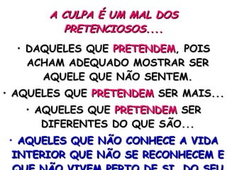 A CULPA É UM MAL DOS PRETENCIOSOS.... DAQUELES QUE  PRETENDEM , POIS ACHAM ADEQUADO MOSTRAR SER AQUELE QUE NÃO SENTEM. AQUELES QUE  PRETENDEM  SER MAIS... AQUELES QUE  PRETENDEM  SER DIFERENTES DO QUE SÃO... AQUELES QUE NÃO CONHECE A VIDA INTERIOR QUE NÃO SE RECONHECEM E QUE NÃO VIVEM PERTO DE SI, DO SEU PROPRIO LADO. 