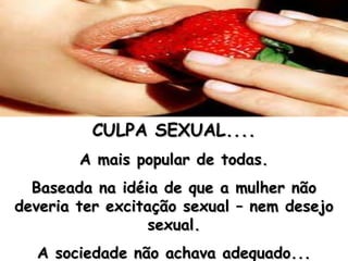 CULPA SEXUAL.... A mais popular de todas. Baseada na idéia de que a mulher não deveria ter excitação sexual – nem desejo sexual. A sociedade não achava adequado... 