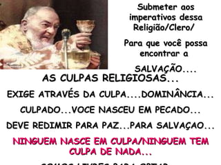 AS CULPAS RELIGIOSAS... EXIGE ATRAVÉS DA CULPA....DOMINÂNCIA... CULPADO...VOCE NASCEU EM PECADO... DEVE REDIMIR PARA PAZ...PARA SALVAÇAO... NINGUEM NASCE EM CULPA/NINGUEM TEM CULPA DE NADA... SOMOS LIVRES PARA OPTAR.... Submeter aos imperativos dessa Religião/Clero/  Para que você possa encontrar a  SALVAÇÃO.... 