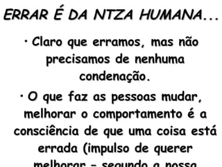 ERRAR É DA NTZA HUMANA... Claro que erramos, mas não precisamos de nenhuma condenação. O que faz as pessoas mudar, melhorar o comportamento é a consciência de que uma coisa está errada (impulso de querer melhorar – segundo a nossa consciência). 