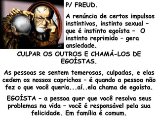 P/ FREUD. A renúncia de certos impulsos instintivos, instinto sexual – que é instinto egoísta –  O instinto reprimido – gera ansiedade. CULPAR OS OUTROS E CHAMÁ-LOS DE EGOÍSTAS. As pessoas se sentem temerosas, culpadas, e elas cedem os nossos caprichos – é quando a pessoa não fez o que você queria...aí..ela chama de egoísta. EGOÍSTA – a pessoa quer que você resolva seus problemas na vida – você é responsável pela sua felicidade. Em família é comum. 