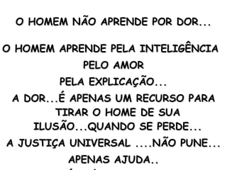 O HOMEM NÃO APRENDE POR DOR... O HOMEM APRENDE PELA INTELIGÊNCIA PELO AMOR PELA EXPLICAÇÃO... A DOR...É APENAS UM RECURSO PARA TIRAR O HOME DE SUA ILUSÃO...QUANDO SE PERDE... A JUSTIÇA UNIVERSAL ....NÃO PUNE... APENAS AJUDA.. A DOR É O ÚLTIMO RECURSO... 
