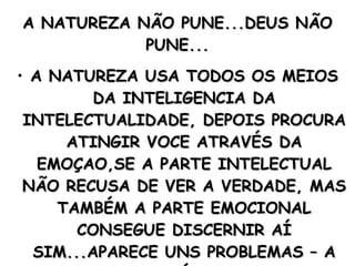 A NATUREZA NÃO PUNE...DEUS NÃO PUNE... A NATUREZA USA TODOS OS MEIOS DA INTELIGENCIA DA INTELECTUALIDADE, DEPOIS PROCURA ATINGIR VOCE ATRAVÉS DA EMOÇAO,SE A PARTE INTELECTUAL NÃO RECUSA DE VER A VERDADE, MAS TAMBÉM A PARTE EMOCIONAL CONSEGUE DISCERNIR AÍ SIM...APARECE UNS PROBLEMAS – A DOR FÍSICA. 