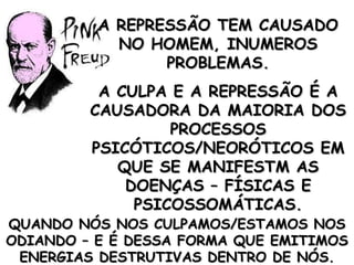 A REPRESSÃO TEM CAUSADO NO HOMEM, INUMEROS PROBLEMAS. A CULPA E A REPRESSÃO É A CAUSADORA DA MAIORIA DOS PROCESSOS PSICÓTICOS/NEORÓTICOS EM QUE SE MANIFESTM AS DOENÇAS – FÍSICAS E PSICOSSOMÁTICAS. QUANDO NÓS NOS CULPAMOS/ESTAMOS NOS ODIANDO – E É DESSA FORMA QUE EMITIMOS ENERGIAS DESTRUTIVAS DENTRO DE NÓS. 