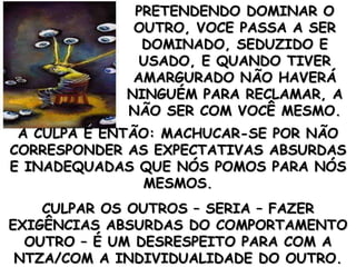 PRETENDENDO DOMINAR O OUTRO, VOCE PASSA A SER DOMINADO, SEDUZIDO E USADO, E QUANDO TIVER AMARGURADO NÃO HAVERÁ NINGUÉM PARA RECLAMAR, A NÃO SER COM VOCÊ MESMO. A CULPA É ENTÃO: MACHUCAR-SE POR NÃO CORRESPONDER AS EXPECTATIVAS ABSURDAS E INADEQUADAS QUE NÓS POMOS PARA NÓS MESMOS. CULPAR OS OUTROS – SERIA – FAZER EXIGÊNCIAS ABSURDAS DO COMPORTAMENTO OUTRO – É UM DESRESPEITO PARA COM A NTZA/COM A INDIVIDUALIDADE DO OUTRO. 