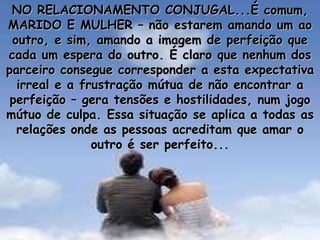 NO RELACIONAMENTO CONJUGAL...É comum, MARIDO E MULHER – não estarem amando um ao outro, e sim, amando a imagem de perfeição que cada um espera do outro. É claro que nenhum dos parceiro consegue corresponder a esta expectativa irreal e a frustração mútua de não encontrar a perfeição – gera tensões e hostilidades, num jogo mútuo de culpa. Essa situação se aplica a todas as relações onde as pessoas acreditam que amar o outro é ser perfeito... 