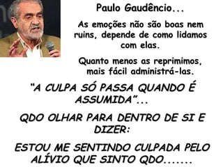 Paulo Gaudêncio... As emoções não são boas nem ruins, depende de como lidamos com elas. Quanto menos as reprimimos, mais fácil administrá-las. “ A CULPA SÓ PASSA QUANDO É ASSUMIDA”... QDO OLHAR PARA DENTRO DE SI E DIZER: ESTOU ME SENTINDO CULPADA PELO ALÍVIO QUE SINTO QDO....... 