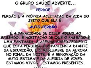 O GRUPO SAÚDE ADVERTE... PERDOE ... PERDÃO É A PRÓPRIA ACEITAÇAO DA VIDA DO JEITO QUE ELA É. AUTO-PERDÃO ... É A CAPACIDADE DE DIZER ADEUS AO PASSADO, É ACEITAÇÃO DE QUE O PASSADO É UMA FANTASIA, É APENAS SABER PERDER O QUE ESTÁ PERDIDO. É A PACIÊNCIA DIANTE DA ESCURIDÃO, É O VISLUMBRE DA AURORA NO FINAL DA NOITE. É A RENOVAÇÃO DA AUTO-ESTIMA E DA ALEGRIA DE VIVER. ESTAMOS VIVOS...ESTAMOS PRESENTES. OBRIGADA...... 