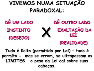 VIVEMOS NUMA SITUAÇÃO PARADOXAL: DÊ UM LADO INSTINTO (DESEJO) DÊ OUTRO LADO EXALTAÇÃO DA LEI (REALIDADE) X Tudo é lícito (permitido por Lei) – tudo é permito -  mas se erram, se ultrapassam os LIMITES – o peso da Lei cai sobre suas cabeças. 