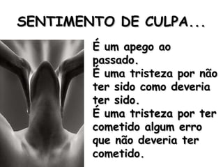 SENTIMENTO DE CULPA... É um apego ao passado. É uma tristeza por não ter sido como deveria ter sido. É uma tristeza por ter cometido algum erro que não deveria ter cometido. 