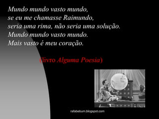 Mundo mundo vasto mundo,
se eu me chamasse Raimundo,
seria uma rima, não seria uma solução.
Mundo mundo vasto mundo.
Mais vasto é meu coração.
(livro Alguma Poesia)
rafabebum.blogspot.com
 