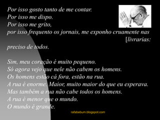 rafabebum.blogspot.com
Por isso gosto tanto de me contar.
Por isso me dispo.
Por isso me grito,
por isso frequento os jornais, me exponho cruamente nas
[livrarias:
preciso de todos.
Sim, meu coração é muito pequeno.
Só agora vejo que nele não cabem os homens.
Os homens estão cá fora, estão na rua.
A rua é enorme. Maior, muito maior do que eu esperava.
Mas também a rua não cabe todos os homens.
A rua é menor que o mundo.
O mundo é grande.
 