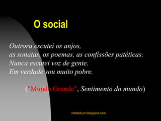 rafabebum.blogspot.com
Outrora escutei os anjos,
as sonatas, os poemas, as confissões patéticas.
Nunca escutei voz de gente.
Em verdade sou muito pobre.
("Mundo Grande", Sentimento do mundo)
O social
 