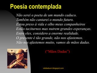 Poesia contemplada
rafabebum.blogspot.com
Não serei o poeta de um mundo caduco.
Também não cantarei o mundo futuro.
Estou preso à vida e olho meus companheiros
Estão taciturnos mas nutrem grandes esperanças.
Entre eles, considero a enorme realidade.
O presente é tão grande, não nos afastemos.
Não nos afastemos muito, vamos de mãos dadas.
(“Mãos Dadas”)
 