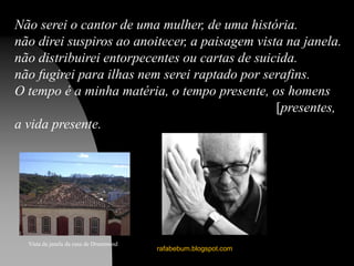 rafabebum.blogspot.com
Não serei o cantor de uma mulher, de uma história.
não direi suspiros ao anoitecer, a paisagem vista na janela.
não distribuirei entorpecentes ou cartas de suicida.
não fugirei para ilhas nem serei raptado por serafins.
O tempo é a minha matéria, o tempo presente, os homens
[presentes,
a vida presente.
Vista da janela da casa de Drummond
 