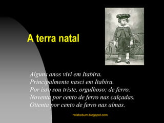 A terra natal
rafabebum.blogspot.com
Alguns anos vivi em Itabira.
Principalmente nasci em Itabira.
Por isso sou triste, orgulhoso: de ferro.
Noventa por cento de ferro nas calçadas.
Oitenta por cento de ferro nas almas.
 