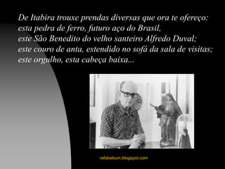 rafabebum.blogspot.com
De Itabira trouxe prendas diversas que ora te ofereço:
esta pedra de ferro, futuro aço do Brasil,
este São Benedito do velho santeiro Alfredo Duval;
este couro de anta, estendido no sofá da sala de visitas;
este orgulho, esta cabeça baixa...
 