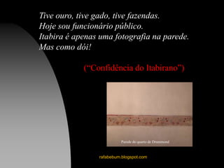 rafabebum.blogspot.com
Tive ouro, tive gado, tive fazendas.
Hoje sou funcionário público.
Itabira é apenas uma fotografia na parede.
Mas como dói!
(“Confidência do Itabirano”)
Parede do quarto de Drummond
 