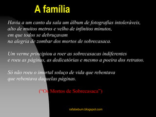 A família
rafabebum.blogspot.com
Havia a um canto da sala um álbum de fotografias intoleráveis,
alto de muitos metros e velho de infinitos minutos,
em que todos se debruçavam
na alegria de zombar dos mortos de sobrecasaca.
Um verme principiou a roer as sobrecasacas indiferentes
e roeu as páginas, as dedicatórias e mesmo a poeira dos retratos.
Só não roeu o imortal soluço de vida que rebentava
que rebentava daquelas páginas.
(“Os Mortos de Sobrecasaca”)
 