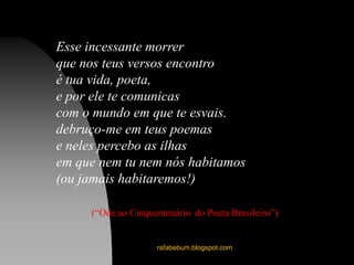 rafabebum.blogspot.com
Esse incessante morrer
que nos teus versos encontro
é tua vida, poeta,
e por ele te comunicas
com o mundo em que te esvais.
debruço-me em teus poemas
e neles percebo as ilhas
em que nem tu nem nós habitamos
(ou jamais habitaremos!)
(“Ode ao Cinquentenário do Poeta Brasileiro”)
 