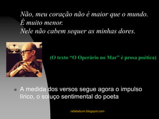  A medida dos versos segue agora o impulso
lírico, o soluço sentimental do poeta
rafabebum.blogspot.com
Não, meu coração não é maior que o mundo.
É muito menor.
Nele não cabem sequer as minhas dores.
(O texto “O Operário no Mar” é prosa poética)
 