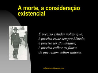A morte, a consideração
existencial
rafabebum.blogspot.com
É preciso estudar volapuque,
é preciso estar sempre bêbedo,
é preciso ler Baudelaire,
é preciso colher as flores
de que rezam velhos autores.
 