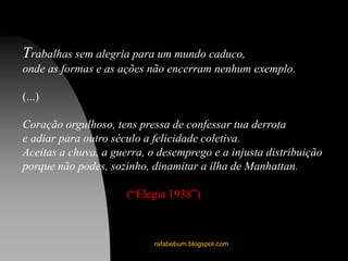 rafabebum.blogspot.com
Trabalhas sem alegria para um mundo caduco,
onde as formas e as ações não encerram nenhum exemplo.
(...)
Coração orgulhoso, tens pressa de confessar tua derrota
e adiar para outro século a felicidade coletiva.
Aceitas a chuva, a guerra, o desemprego e a injusta distribuição
porque não podes, sozinho, dinamitar a ilha de Manhattan.
(“Elegia 1938”)
 