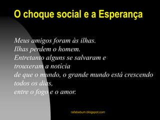 O choque social e a Esperança
rafabebum.blogspot.com
Meus amigos foram às ilhas.
Ilhas perdem o homem.
Entretanto alguns se salvaram e
trouxeram a notícia
de que o mundo, o grande mundo está crescendo
todos os dias,
entre o fogo e o amor.
 