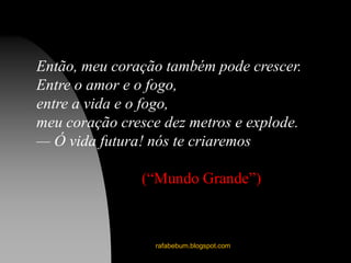 rafabebum.blogspot.com
Então, meu coração também pode crescer.
Entre o amor e o fogo,
entre a vida e o fogo,
meu coração cresce dez metros e explode.
— Ó vida futura! nós te criaremos
(“Mundo Grande”)
 