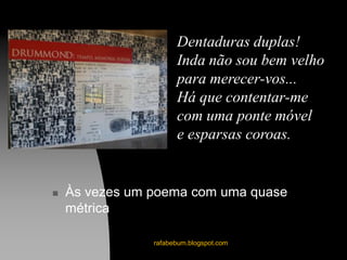  Às vezes um poema com uma quase
métrica
rafabebum.blogspot.com
Dentaduras duplas!
Inda não sou bem velho
para merecer-vos...
Há que contentar-me
com uma ponte móvel
e esparsas coroas.
 