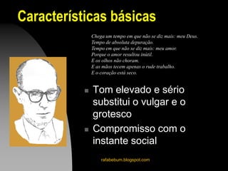 Características básicas
 Tom elevado e sério
substitui o vulgar e o
grotesco
 Compromisso com o
instante social
rafabebum.blogspot.com
Chega um tempo em que não se diz mais: meu Deus.
Tempo de absoluta depuração.
Tempo em que não se diz mais: meu amor.
Porque o amor resultou inútil.
E os olhos não choram.
E as mãos tecem apenas o rude trabalho.
E o coração está seco.
 