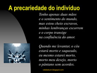 A precariedade do indivíduo
Tenho apenas duas mãos
e o sentimento do mundo,
mas estou cheio escravos,
minhas lembranças escorrem
e o corpo transige
na confluência do amor.
Quando me levantar, o céu
estará morto e saqueado,
eu mesmo estarei morto,
morto meu desejo, morto
o pântano sem acordes.
rafabebum.blogspot.com
 