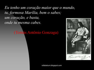 Eu tenho um coração maior que o mundo,
tu, formosa Marília, bem o sabes;
um coração, e basta,
onde tu mesma cabes.
(Tomás Antônio Gonzaga)
rafabebum.blogspot.com
 