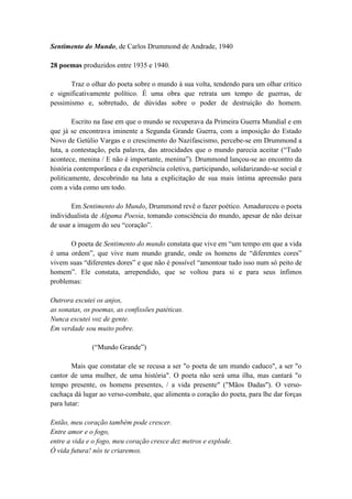 Sentimento do Mundo, de Carlos Drummond de Andrade, 1940
28 poemas produzidos entre 1935 e 1940.
Traz o olhar do poeta sobre o mundo à sua volta, tendendo para um olhar crítico
e significativamente político. É uma obra que retrata um tempo de guerras, de
pessimismo e, sobretudo, de dúvidas sobre o poder de destruição do homem.
Escrito na fase em que o mundo se recuperava da Primeira Guerra Mundial e em
que já se encontrava iminente a Segunda Grande Guerra, com a imposição do Estado
Novo de Getúlio Vargas e o crescimento do Nazifascismo, percebe-se em Drummond a
luta, a contestação, pela palavra, das atrocidades que o mundo parecia aceitar (“Tudo
acontece, menina / E não é importante, menina”). Drummond lançou-se ao encontro da
história contemporânea e da experiência coletiva, participando, solidarizando-se social e
politicamente, descobrindo na luta a explicitação de sua mais íntima apreensão para
com a vida como um todo.
Em Sentimento do Mundo, Drummond revê o fazer poético. Amadureceu o poeta
individualista de Alguma Poesia, tomando consciência do mundo, apesar de não deixar
de usar a imagem do seu “coração”.
O poeta de Sentimento do mundo constata que vive em “um tempo em que a vida
é uma ordem”, que vive num mundo grande, onde os homens de “diferentes cores”
vivem suas “diferentes dores” e que não é possível “amontoar tudo isso num só peito de
homem”. Ele constata, arrependido, que se voltou para si e para seus ínfimos
problemas:
Outrora escutei os anjos,
as sonatas, os poemas, as confissões patéticas.
Nunca escutei voz de gente.
Em verdade sou muito pobre.
(“Mundo Grande”)
Mais que constatar ele se recusa a ser "o poeta de um mundo caduco", a ser "o
cantor de uma mulher, de uma história". O poeta não será uma ilha, mas cantará "o
tempo presente, os homens presentes, / a vida presente" ("Mãos Dadas"). O verso-
cachaça dá lugar ao verso-combate, que alimenta o coração do poeta, para lhe dar forças
para lutar:
Então, meu coração também pode crescer.
Entre amor e o fogo,
entre a vida e o fogo, meu coração cresce dez metros e explode.
Ó vida futura! nós te criaremos.
 