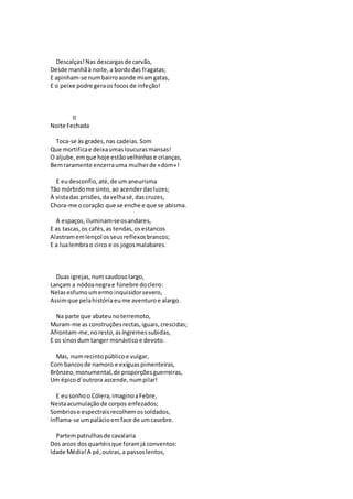 Descalças!Nas descargasde carvão,
Desde manhãà noite,a bordodas fragatas;
E apinham-se numbairroaonde miamgatas,
E o peixe podre geraos focosde infeção!
II
Noite Fechada
Toca-se às grades,nas cadeias.Som
Que mortificae deixaumasloucurasmansas!
O aljube,emque hoje estãovelhinhase crianças,
Bemraramente encerrauma mulherde «dom»!
E eudesconfio,até,de umaneurisma
Tão mórbidome sinto,ao acenderdasluzes;
À vistadas prisões,davelhasé,dascruzes,
Chora-me ocoração que se enche e que se abisma.
A espaços,iluminam-seosandares,
E as tascas,os cafés,as tendas,osestancos
Alastramemlençol osseusreflexosbrancos;
E a lualembrao circo e os jogosmalabares.
Duas igrejas,numsaudosolargo,
Lançam a nódoanegrae fúnebre doclero:
Nelasesfumoumermo inquisidorsevero,
Assimque pelahistóriaeume aventuroe alargo.
Na parte que abateunoterremoto,
Muram-me as construçõesrectas,iguais,crescidas;
Afrontam-me,noresto,asíngremessubidas,
E os sinosdumtanger monásticoe devoto.
Mas, numrecintopúblicoe vulgar,
Com bancosde namoro e exíguaspimenteiras,
Brônzeo,monumental,de proporçõesguerreiras,
Um épicod`outrora ascende,numpilar!
E eusonhoo Cólera,imaginoaFebre,
Nestaacumulaçãode corpos enfezados;
Sombriose espectraisrecolhemossoldados,
Inflama-se umpalácioemface de umcasebre.
Partempatrulhasde cavalaria
Dos arcos dosquartéisque foramjá conventos:
Idade Média!A pé,outras,a passoslentos,
 