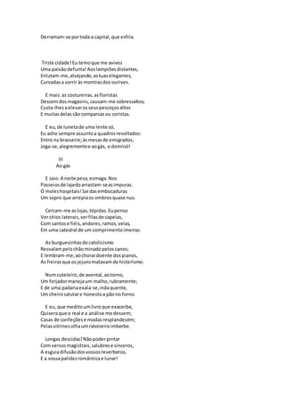 Derramam-se portoda a capital,que esfria.
Triste cidade!Eu temoque me avives
Uma paixãodefunta!Aoslampiõesdistantes,
Enlutam-me,alvejando,astuaselegantes,
Curvadasa sorrir às montrasdos ourives.
E mais:as costureiras,asfloristas
Descemdosmagasins,causam-me sobressaltos;
Custa-lhesaelevarosseuspescoçosaltos
E muitasdelassão comparsasou coristas.
E eu,de lunetade uma lente só,
Eu acho sempre assuntoa quadrosrevoltados:
Entro na brasserie;àsmesasde emigrados,
Joga-se,alegrementee aogás, o dominó!
III
Ao gás
E saio.A noite pesa,esmaga.Nos
Passeiosde lajedoarrastam-seasimpuras.
Ó moleshospitais!Sai dasembocaduras
Um sopro que arrepiaos ombrosquase nus.
Cercam-me aslojas,tépidas.Eupenso
Vercírios laterais,verfilasde capelas,
Com santose fiéis,andores,ramos,velas,
Em uma catedral de um comprimentoimenso.
As burguesinhasdocatolicismo
Resvalampelochãominadopeloscanos;
E lembram-me,aochorardoente dospianos,
As freirasque osjejunsmatavamde histerismo.
Numcuteleiro,de avental,aotorno,
Um forjadormanejaum malho,rubramente;
E de uma padariaexala-se,indaquente,
Um cheirosalutare honestoa pãono forno.
E eu,que meditoumlivroque exacerbe,
Quiseraque o real e a análise modessem;
Casas de confeçõese modasresplandecem;
Pelasvitrinesolhaumratoneiroimberbe.
Longas descidas!Nãopoderpintar
Com versosmagistrais,salubrese sinceros,
A esguiadifusãodosvossosreverberos,
E a vossapalidezromânticae lunar!
 