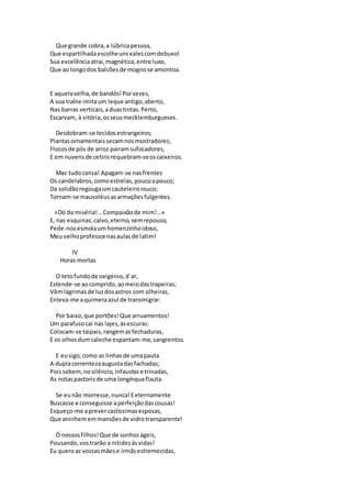 Que grande cobra,a lúbricapessoa,
Que espartilhadaescolheunsxalescomdebuxo!
Sua excelênciaatrai,magnética,entre luxo,
Que ao longodos balcõesde mognose amontoa.
E aquelavelha,de bandós!Porvezes,
A sua traîne imitaum leque antigo,aberto,
Nas barras verticais,aduastintas.Perto,
Escarvam, à vitória,osseusmecklemburgueses.
Desdobram-se tecidosestrangeiros;
Plantasornamentaissecamnosmostradores;
Flocosde pós de arroz pairamsufocadores,
E em nuvensde cetinsrequebram-seoscaixeiros.
Mas tudocansa! Apagam-se nasfrentes
Os candelabros,comoestrelas,poucoapouco;
Da solidãoregougaumcauteleirorouco;
Tornam-se mausoléusasarmaçõesfulgentes.
«Dó da miséria!...Compaixãode mim!...»
E, nas esquinas,calvo,eterno,semrepouso,
Pede-nosesmolaumhomenzinhoidoso,
Meu velhoprofessornasaulasde latim!
IV
Horas mortas
O tetofundode oxigénio,d´ar,
Estende-se aocomprido,aomeiodastrapeiras;
Vêmlágrimasde luzdosastros com olheiras,
Enleva-me aquimeraazul de transmigrar.
Por baixo,que portões!Que arruamentos!
Um parafusocai nas lajes,àsescuras:
Colocam-se taipais,rangemasfechaduras,
E os olhosdumcaleche espantam-me,sangrentos.
E eusigo,como as linhasde umapauta
A duplacorrentezaaugustadasfachadas;
Poissobem,nosilêncio,infaustase trinadas,
As notaspastorisde uma longínquaflauta.
Se eunão morresse,nunca!Eeternamente
Buscasse e conseguisse aperfeiçãodascousas!
Esqueço-me aprevercastíssimasesposas,
Que aninhememmansõesde vidrotransparente!
Ó nossosfilhos!Que de sonhoságeis,
Pousando,vostrarão a nitidezàsvidas!
Eu queroas vossasmãese irmãsestremecidas,
 