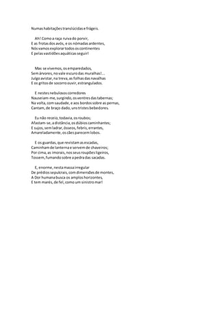 Numashabitaçõestranslúcidase frágeis.
Ah! Comoa raça ruivado porvir,
E as frotasdosavós, e os nómadasardentes,
Nósvamosexplorartodososcontinentes
E pelasvastidõesaquáticasseguir!
Mas se vivemos,osemparedados,
Semárvores,novale escurodas muralhas!...
Julgoavistar,na treva,as folhasdasnavalhas
E os gritosde socorroouvir,estrangulados.
E nestesnebulososcorredores
Nauseiam-me,surgindo,osventresdastabernas;
Na volta,comsaudade,e aos bordossobre as pernas,
Cantam,de braço dado,unstristesbebedores.
Eu não receio,todavia,osroubos;
Afastam-se,adistância,osdúbioscaminhantes;
E sujos,semladrar,ósseos,febris,errantes,
Amareladamente,oscãesparecemlobos.
E os guardas,que revistamasescadas,
Caminhamde lanternae servemde chaveiros;
Por cima,as imorais,nosseusroupõesligeiros,
Tossem,fumandosobre apedradas sacadas.
E, enorme,nestamassairregular
De prédiossepulcrais,comdimensõesde montes,
A Dor humanabusca os amploshorizontes,
E tem marés,de fel,como um sinistromar!
 