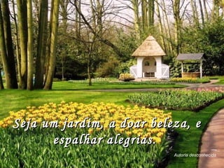Seja um jardim, a doar beleza, e espalhar alegrias.  Autoria desconhecida 