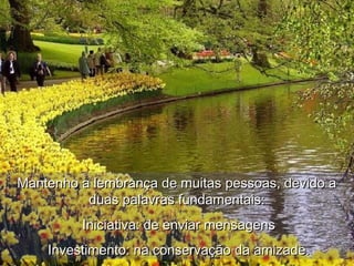 Mantenho a lembrança de muitas pessoas, devido aMantenho a lembrança de muitas pessoas, devido a
duas palavras fundamentais:duas palavras fundamentais:
Iniciativa: de enviar mensagensIniciativa: de enviar mensagens
Investimento: na conservação da amizade.Investimento: na conservação da amizade.
 