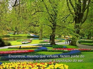 Encontros, mesmo que virtuais, fazem parte doEncontros, mesmo que virtuais, fazem parte do
relacionamento, a objetivar a lapidação do ser.relacionamento, a objetivar a lapidação do ser.
 