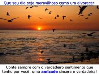 Que seu dia seja maravilhoso como um alvorecer. Conte sempre com o verdadeiro sentimento que tenho por você: uma  amizade   sincera e verdadeira! 