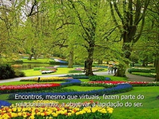 Encontros, mesmo que virtuais, fazem parte do
relacionamento, a objetivar a lapidação do ser.
 