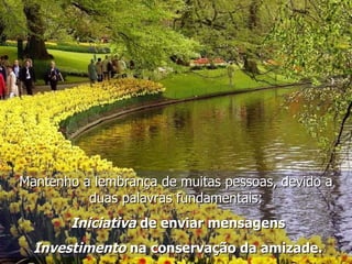 Mantenho a lembrança de muitas pessoas, devido a duas palavras fundamentais: Iniciativa  de enviar mensagens Investimento  na conservação da amizade. 
