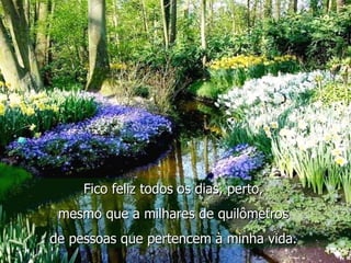 Fico feliz todos os dias, perto,  mesmo que a milhares de quilômetros  de pessoas que pertencem à minha vida.  
