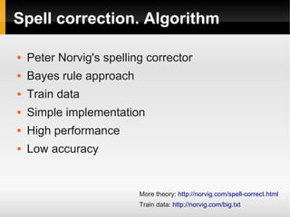 Spell correction. Algorithm 
 Peter Norvig's spelling corrector 
 Bayes rule approach 
 Train data 
 Simple implementation 
 High performance 
 Low accuracy 
More theory: http://norvig.com/spell-correct.html 
Train data: http://norvig.com/big.txt 
 