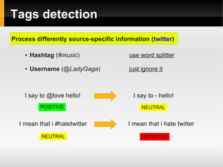 Tags detection 
Process differently source-specific information (twitter) 
● Hashtag (#music) use word splitter 
● Username (@LadyGaga) just ignore it 
I say to @love hello! I say to - hello! 
POSITIVE NEUTRAL 
I mean that i #hatetwitter I mean that i hate twitter 
NEUTRAL NEGATIVE 
 