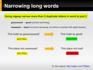 Narrowing long words 
Using regexp narrow more than 2 duplicate letters in word to just 2 
goooooood → good (correct narrowing) 
baaaaaad → baad (incorrect narrowing, but will be corrected with spell-checker) 
This hotel so goooooooood! This hotel so good! 
NEUTRAL POSITIVE 
This place not coooooool! This place not cool! 
NEUTRAL NEGATIVE 
Try this regexp: http://regexr.com?30abm 
 