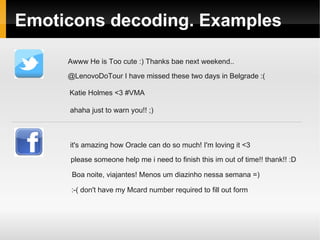 Emoticons decoding. Examples 
Awww He is Too cute :) Thanks bae next weekend.. 
@LenovoDoTour I have missed these two days in Belgrade :( 
Katie Holmes <3 #VMA 
ahaha just to warn you!! ;) 
it's amazing how Oracle can do so much! I'm loving it <3 
please someone help me i need to finish this im out of time!! thank!! :D 
Boa noite, viajantes! Menos um diazinho nessa semana =) 
:-( don't have my Mcard number required to fill out form 
 