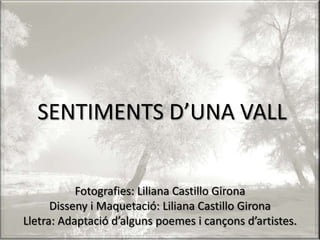 SENTIMENTS D’UNA VALL Fotografies: Liliana Castillo Girona Disseny i Maquetació: Liliana Castillo Girona Lletra: Adaptació d’alguns poemes i cançons d’artistes. 